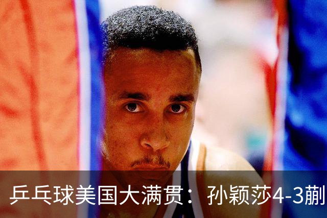 乒乓球美国大满贯：孙颖莎4-3蒯曼 四大满贯女单均已折桂
