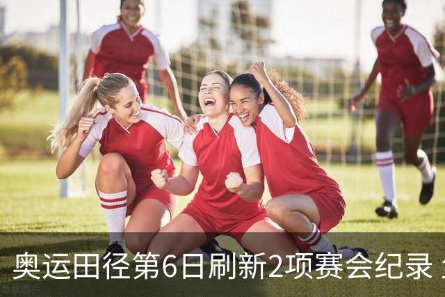 奥运田径第6日刷新2项赛会纪录 尘封16年纪录告破