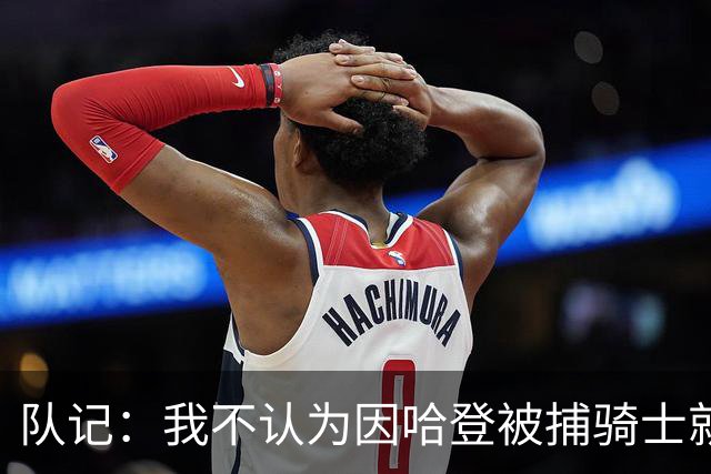队记：我不认为因哈登被捕骑士就会抛弃他 估计还是2年6000万合同